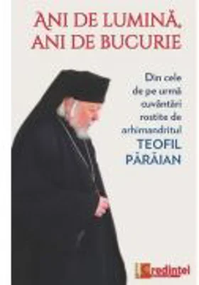 Ani de lumina, ani de bucurie. Din cele de pe urma cuvantari rostite de arhimandritul Teofil Paraian