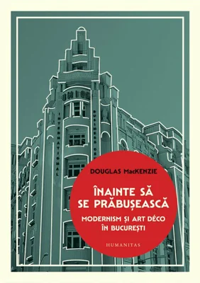 Inainte sa se prabuseasca. Modernism si Art Deco in Bucuresti - Douglas MacKenzie