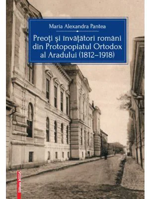 Preoti si invatatori romani din Protopopiatul Ortodox al Aradului (1812-1918) - Maria Alexandra Pantea