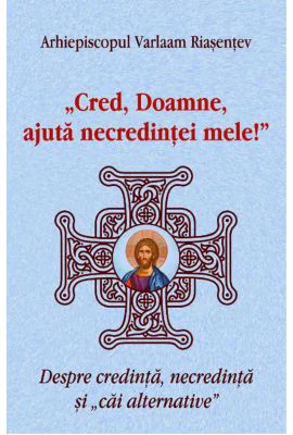 Cred, Doamne, ajuta necredintei mele! Despre credinta, necredinta si cai alternative - Arhiepiscopul Varlaam Riasentev