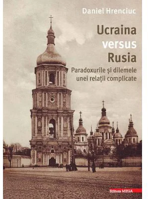 Ucraina versus Rusia. Paradoxurile si dilemele unei relatii complicate - Daniel Hrenciuc