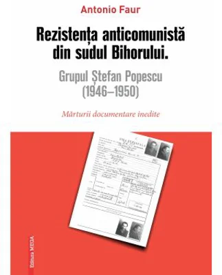 Rezistenta anticomunista din sudul Bihorului: Grupul Stefan Popescu (1946- 1950). Marturii documentare inedite - Antonio Faur