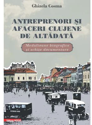 Antreprenori si afaceri clujene de altadata. Medalioane biografice si documentare - Ghizela Cosma