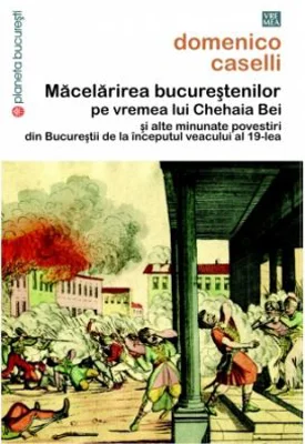 Macelarirea bucurestenilor pe vremea lui Chehaia bei si alte minunate povestiri din Bucurestii de la inceputul veacului al 19-lea - Domenico Caselli