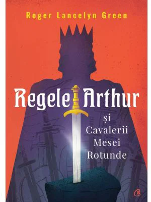 Regele Arthur si Cavalerii Mesei Rotunde - Roger Lancelyn Green