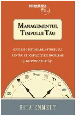 Managementul timpului tau. Ghid de gestionare a stresului pentru cei coplesiti de probleme si responsabilitati - Rita Emmett