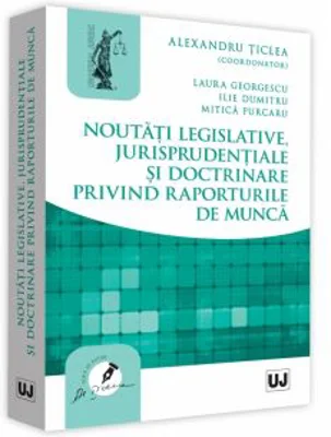 Noutati legislative, jurisprudentiale si doctrinare privind raporturile de munca - Alexandru Ticlea, Laura Georgescu, Ilie Dumitru, Mitica Purcaru