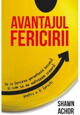Avantajul Fericirii. De ce fericirea garanteaza succesul si cum sa ne antrenam creierul pentru a fi fericiti - Shawn Achor