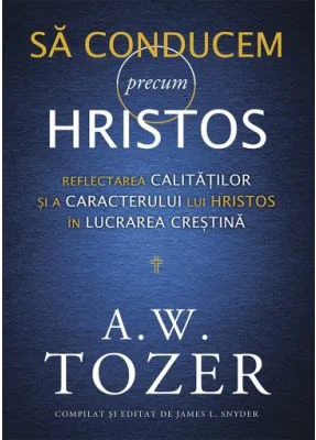 Sa conducem precum Hristos. Reflectarea calitatilor si a caracterului lui Hristos in lucrarea crestina - A. W. Tozer