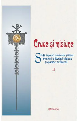 Cruce si misiune. Sfintii Imparati Constantin si Elena promotori ai libertatii religioase si aparatori ai Bisericii. Volumul 2