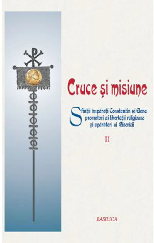 Cruce si misiune. Sfintii Imparati Constantin si Elena promotori ai libertatii religioase si aparatori ai Bisericii. Volumul 2