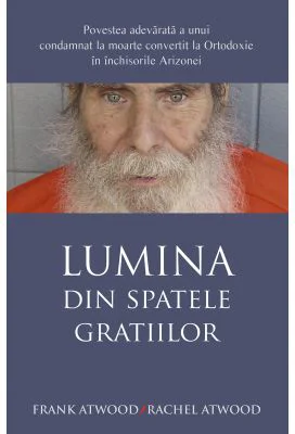 Lumina din spatele gratiilor. Povestea adevarata a unui condamnat la moarte convertit la Ortodoxie in inchisorile Arizonei - Frank Atwood, Rachel Atwo