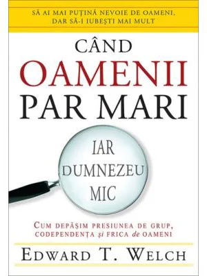 Cand oamenii par mari, iar Dumnezeu mic. Cum depasim presiunea de grup, codependenta si frica de oameni - Edward T. Welch