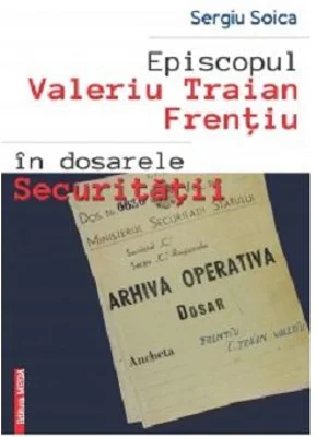 Episcopul Valeriu Traian Frentiu in dosarele Securitatii - Sergiu Soica