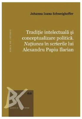 Traditie intelectuala si conceptualizare politica. Natiunea in scrierile lui Alexandru Papiu Ilarian - Johanna Ioana Schweighoffer