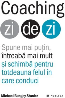 Coaching zi de zi. Spune mai putin, intreaba mai mult si schimba pentru totdeauna felul in care conduci - Michael Bungay Stanier