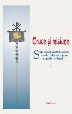 Cruce si misiune. Sfintii Imparati Constantin si Elena, promotori ai libertatii religioase si aparatori ai Bisericii. Volumul 1