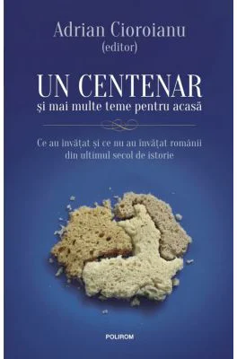 Un centenar si mai multe teme pentru acasa. Ce au invatat si ce nu au invatat romanii din ultimul secol de istorie - Adrian Cioroianu