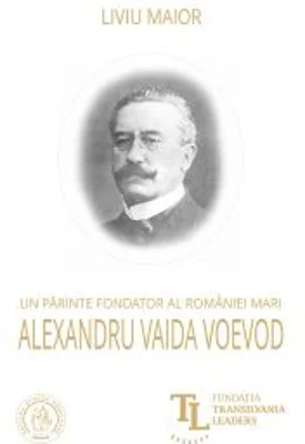 Un parinte fondator al Romaniei Mari. Alexandru Vaida Voevod - Liviu Maior