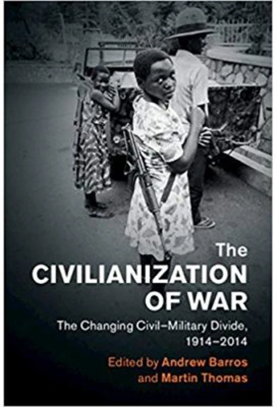 The Civilianization of War: The Changing Civil–Military Divide, 1914–2014 - Andrew Barros, Martin Thomas
