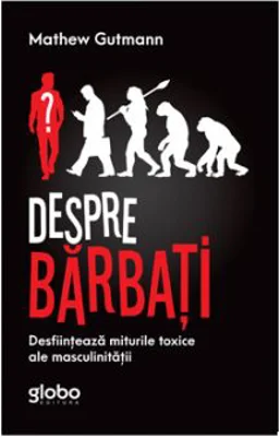 Despre Barbati. Desfiinteaza Miturile Toxice Ale Masculinitatii - Mathew Gutmann