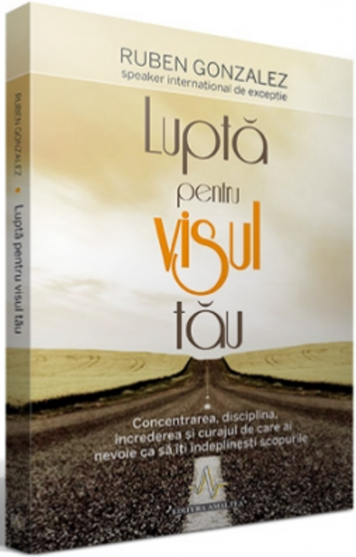 LUPTA PENTRU VISUL TAU. Concentrarea, disciplina, increderea si curajul de care ai nevoie ca sa iti indeplinesti scopurile - Ruben Gonzalez