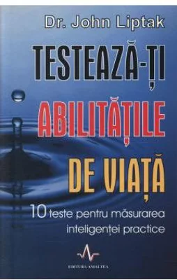 TESTEAZA-TI ABILITATILE DE VIATA. 10 teste pentru masurarea inteligentei practice - John Liptak