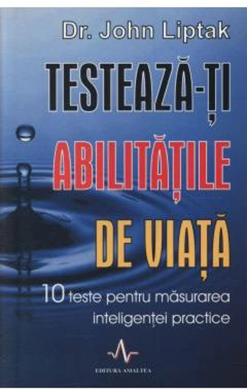 TESTEAZA-TI ABILITATILE DE VIATA. 10 teste pentru masurarea inteligentei practice - John Liptak