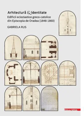 Arhitectura si identitate. Edificii ecleziastice greco-catolice din Episcopia de Oradea (1848–1860) - Gabriela Rus