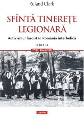 Sfanta tinerete legionara. Activismul fascist in Romania interbelica (editia a II-a revazuta si adaugita) - Roland Clark