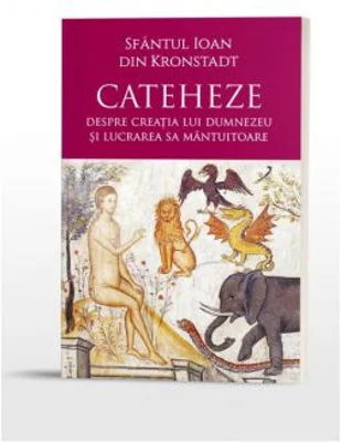 Cateheze. Despre creatia lui Dumnezeu si lucrarea Sa mantuitoare - Sfantul Ioan din Kronstadt