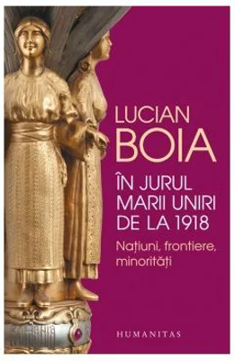 In jurul Marii Uniri de la 1918. Natiuni, frontiere, minoritati - Lucian Boia