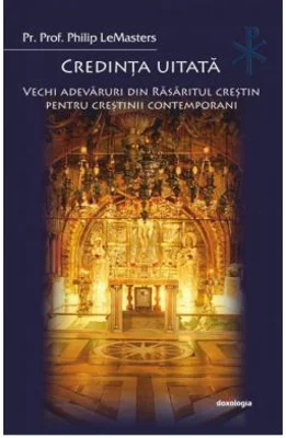 Credinta uitata. Vechi adevaruri din Rasaritul crestin pentru crestinii contemporani - Philip LeMasters