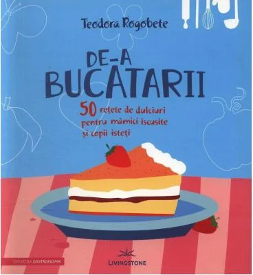 De-a bucatarii. 50 retete de dulciuri pentru mamici iscusite si copii isteti - Teodora Rogobete