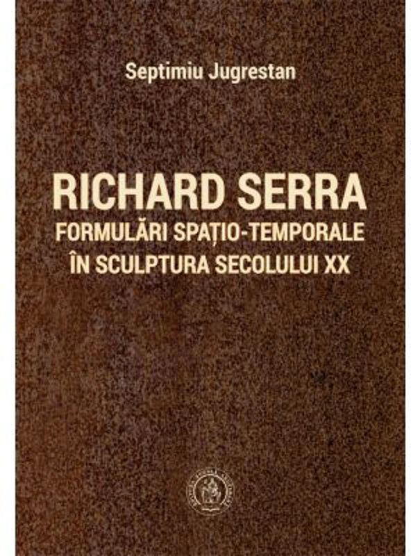 Richard Serra. Formulari spatio-temporale in sculptura secolului 20 - Septimiu Jugrestan