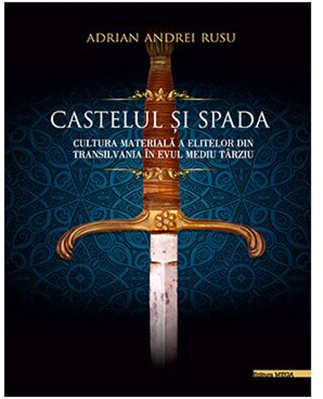 Castelul si Spada. Cultura materiala a elitelor din Transilvania in Evul Mediu Tarziu - Adrian Andrei Rusu