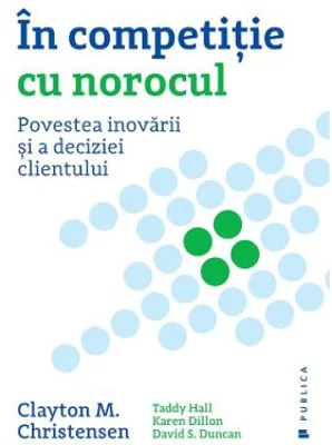 In competitie cu norocul. Povestea inovarii si a deciziei clientului - Clayton M. Christensen