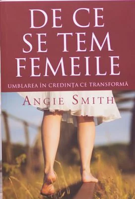 De ce se tem femeile. Umblarea in credinta ce transforma - Angie Smith