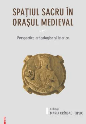 Spatiul sacru in orasul medieval. Perspective arheologice si istorice - Maria Cringaci Tiplic