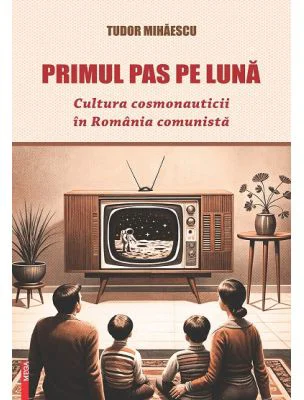 Primul pas pe Luna. Cultura cosmonauticii in Romania comunista - Tudor Mihaescu