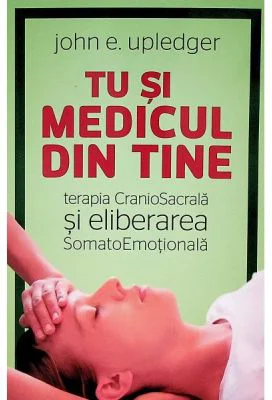 Tu si medicul din tine. Terapia CranioSacrala si Eliberarea SomatoEmotionala - John E. Upledger