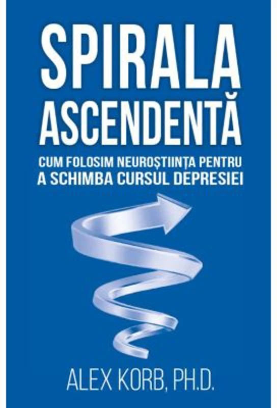 Spirala ascendenta. Cum folosim neurostiinta pentru a schimba cursul depresiei - Alex Korb