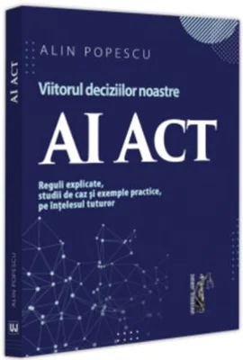 AI Act. Viitorul deciziilor noastre. Reguli explicate, studii de caz si exemple practice, pe intelesul tuturor - Alin Popescu