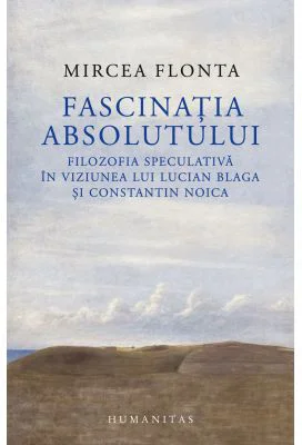 Fascinatia absolutului. Filozofia speculativa in viziunea lui Lucian Blaga si Constantin Noica - Mircea Flonta