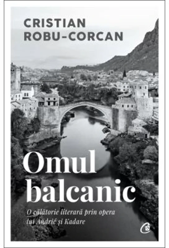 Omul balcanic. O calatorie literara prin opera lui Andric si Kadare - Cristian Robu-Corcan