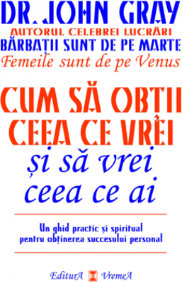 Cum sa obtii ceea ce vrei si sa vrei ceea ce ai. Un ghid practic si spiritul pentru obtinerea succesului personal - Dr. John Gray