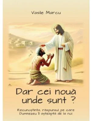 Dar cei noua unde sunt? Recunostinta, raspunsul pe care Dumnezeu il asteapta de la noi - Vasile Marcu