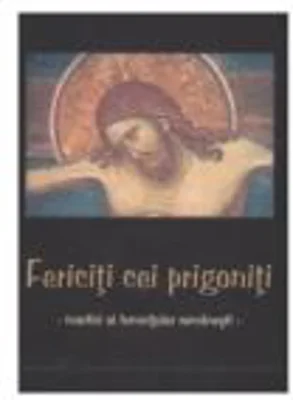 Fericiti cei prigoniti - Martiri ai temnitelor romanesti
