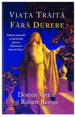 Viata traita fara durere. Solutii naturale si spirituale pentru eliminarea durerii fizice - Doreen Virtue