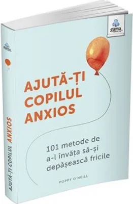Ajuta-ti copilul anxios. 101 metode de a-l invata sa-si depaseasca fricile - Poppy O’Neill